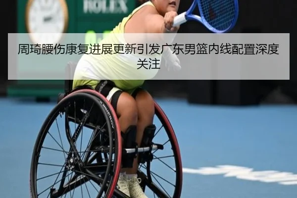 周琦腰伤康复进展更新引发广东男篮内线配置深度关注